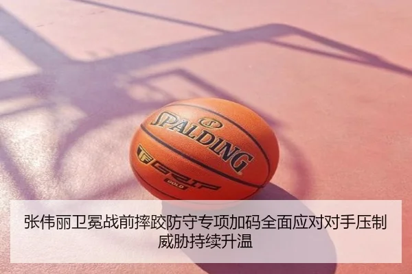张伟丽卫冕战前摔跤防守专项加码全面应对对手压制威胁持续升温