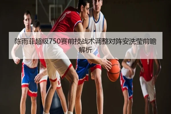 陈雨菲超级750赛前技战术调整对阵安洗莹前瞻解析