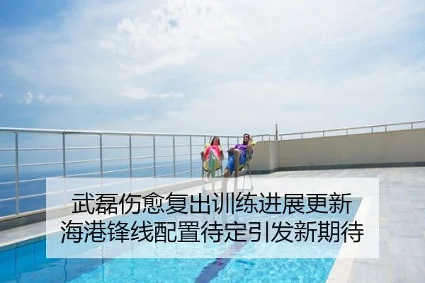武磊伤愈复出训练进展更新 海港锋线配置待定引发新期待