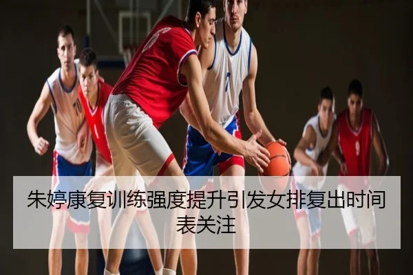朱婷康复训练强度提升引发女排复出时间表关注